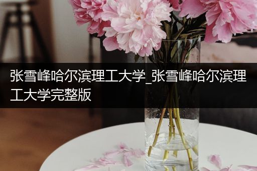 张雪峰哈尔滨理工大学_张雪峰哈尔滨理工大学完整版