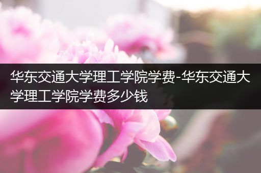 华东交通大学理工学院学费-华东交通大学理工学院学费多少钱