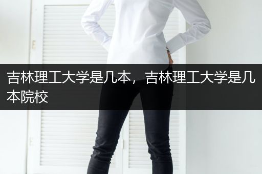 吉林理工大学是几本，吉林理工大学是几本院校