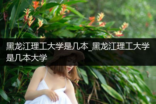 黑龙江理工大学是几本_黑龙江理工大学是几本大学