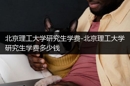 北京理工大学研究生学费-北京理工大学研究生学费多少钱