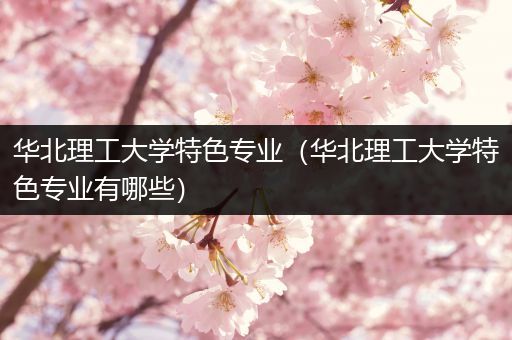 华北理工大学特色专业（华北理工大学特色专业有哪些）