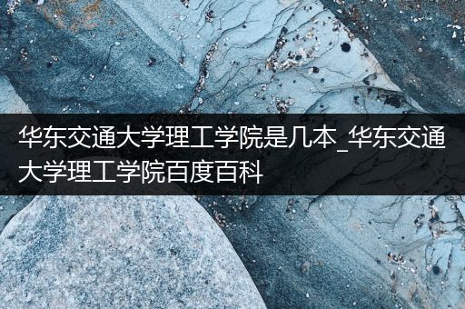 华东交通大学理工学院是几本_华东交通大学理工学院百度百科