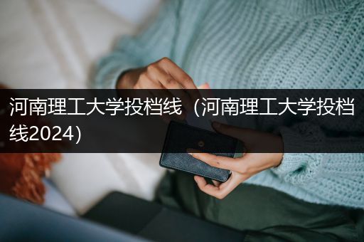 河南理工大学投档线（河南理工大学投档线2024）