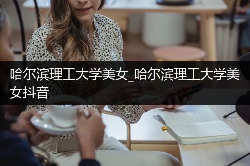 哈尔滨理工大学美女_哈尔滨理工大学美女抖音