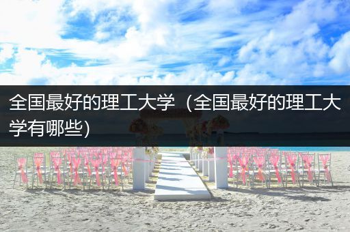 全国最好的理工大学（全国最好的理工大学有哪些）