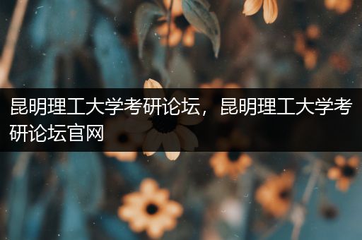 昆明理工大学考研论坛，昆明理工大学考研论坛官网