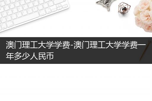 澳门理工大学学费-澳门理工大学学费一年多少人民币