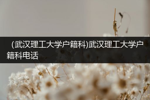 （武汉理工大学户籍科)武汉理工大学户籍科电话