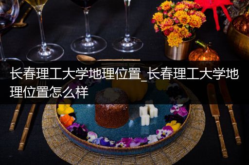 长春理工大学地理位置_长春理工大学地理位置怎么样