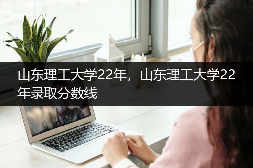 山东理工大学22年，山东理工大学22年录取分数线