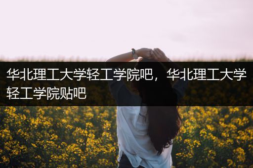 华北理工大学轻工学院吧，华北理工大学轻工学院贴吧