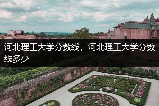 河北理工大学分数线，河北理工大学分数线多少