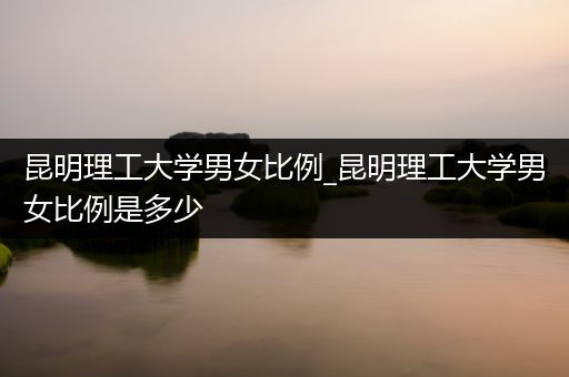 昆明理工大学男女比例_昆明理工大学男女比例是多少
