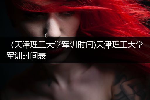 （天津理工大学军训时间)天津理工大学军训时间表