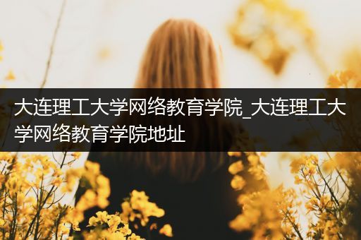 大连理工大学网络教育学院_大连理工大学网络教育学院地址