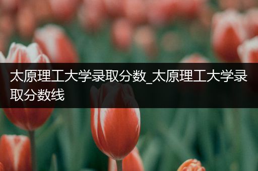 太原理工大学录取分数_太原理工大学录取分数线