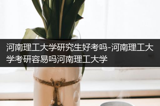 河南理工大学研究生好考吗-河南理工大学考研容易吗河南理工大学