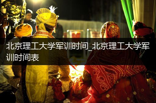 北京理工大学军训时间_北京理工大学军训时间表