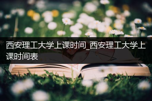 西安理工大学上课时间_西安理工大学上课时间表