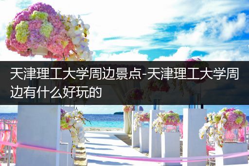 天津理工大学周边景点-天津理工大学周边有什么好玩的