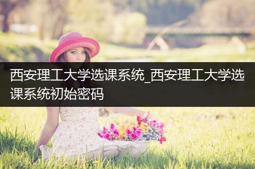 西安理工大学选课系统_西安理工大学选课系统初始密码