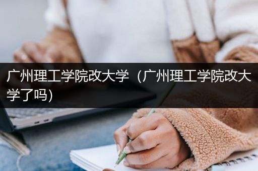 广州理工学院改大学（广州理工学院改大学了吗）