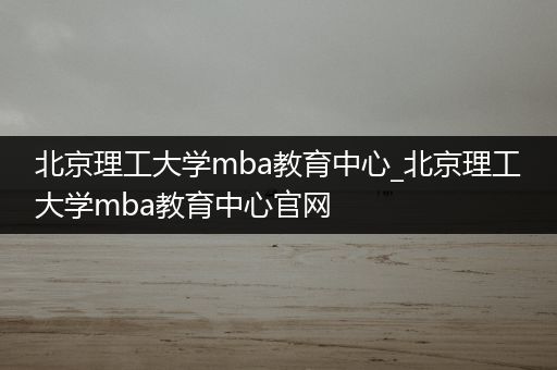 北京理工大学mba教育中心_北京理工大学mba教育中心官网