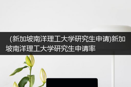 （新加坡南洋理工大学研究生申请)新加坡南洋理工大学研究生申请率