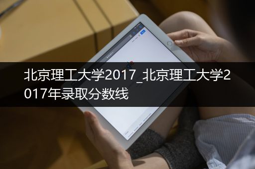 北京理工大学2017_北京理工大学2017年录取分数线