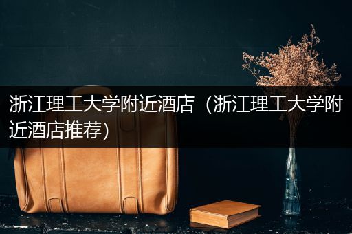 浙江理工大学附近酒店（浙江理工大学附近酒店推荐）