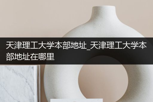 天津理工大学本部地址_天津理工大学本部地址在哪里