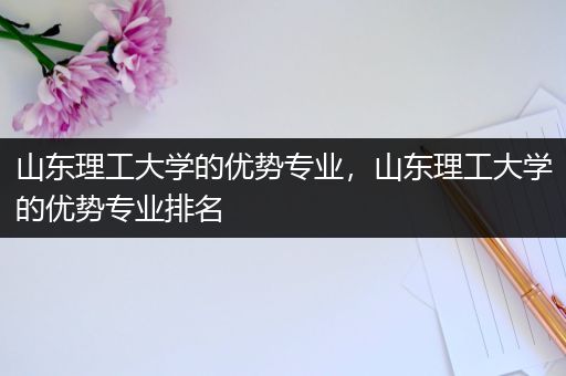 山东理工大学的优势专业，山东理工大学的优势专业排名