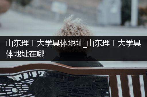 山东理工大学具体地址_山东理工大学具体地址在哪
