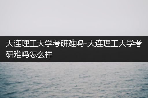 大连理工大学考研难吗-大连理工大学考研难吗怎么样