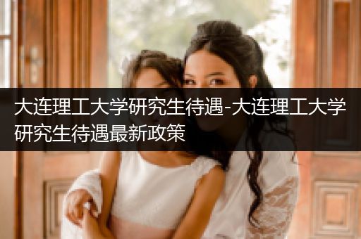 大连理工大学研究生待遇-大连理工大学研究生待遇最新政策