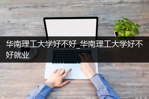 华南理工大学好不好_华南理工大学好不好就业