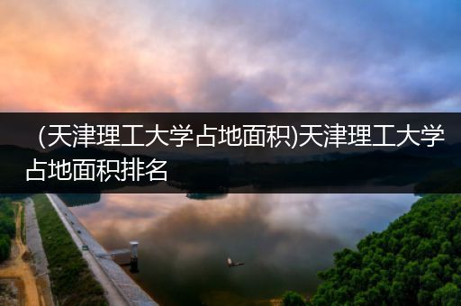 （天津理工大学占地面积)天津理工大学占地面积排名