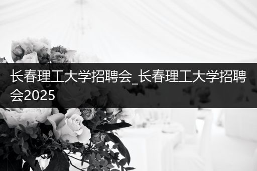 长春理工大学招聘会_长春理工大学招聘会2025