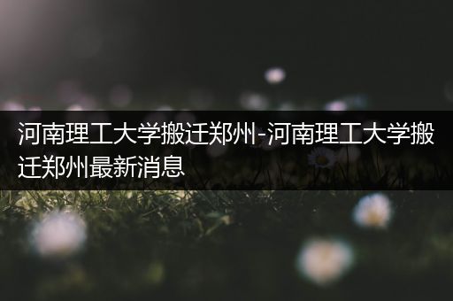 河南理工大学搬迁郑州-河南理工大学搬迁郑州最新消息