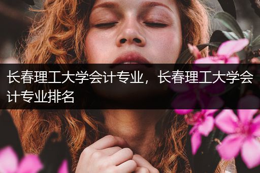 长春理工大学会计专业，长春理工大学会计专业排名