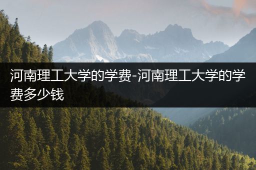 河南理工大学的学费-河南理工大学的学费多少钱