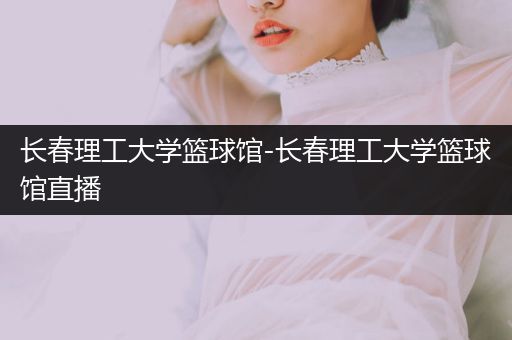 长春理工大学篮球馆-长春理工大学篮球馆直播