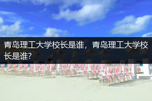 青岛理工大学校长是谁，青岛理工大学校长是谁?