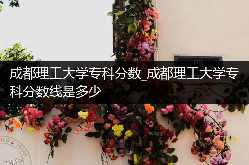 成都理工大学专科分数_成都理工大学专科分数线是多少