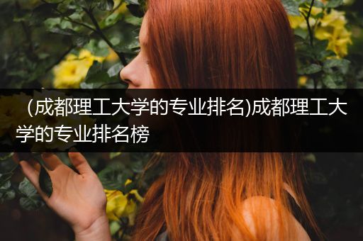 （成都理工大学的专业排名)成都理工大学的专业排名榜