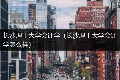 长沙理工大学会计学（长沙理工大学会计学怎么样）