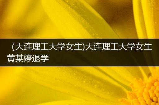 （大连理工大学女生)大连理工大学女生黄某婷退学