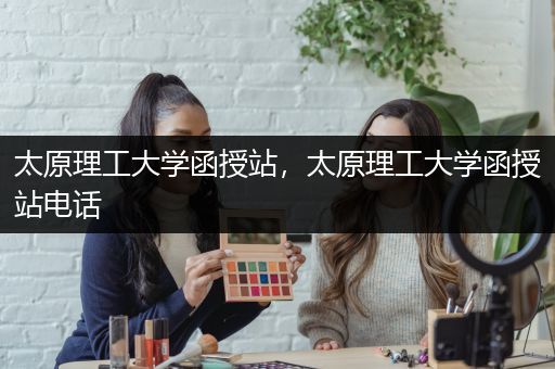 太原理工大学函授站，太原理工大学函授站电话
