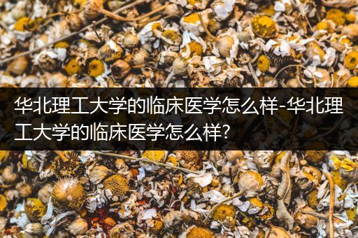 华北理工大学的临床医学怎么样-华北理工大学的临床医学怎么样?